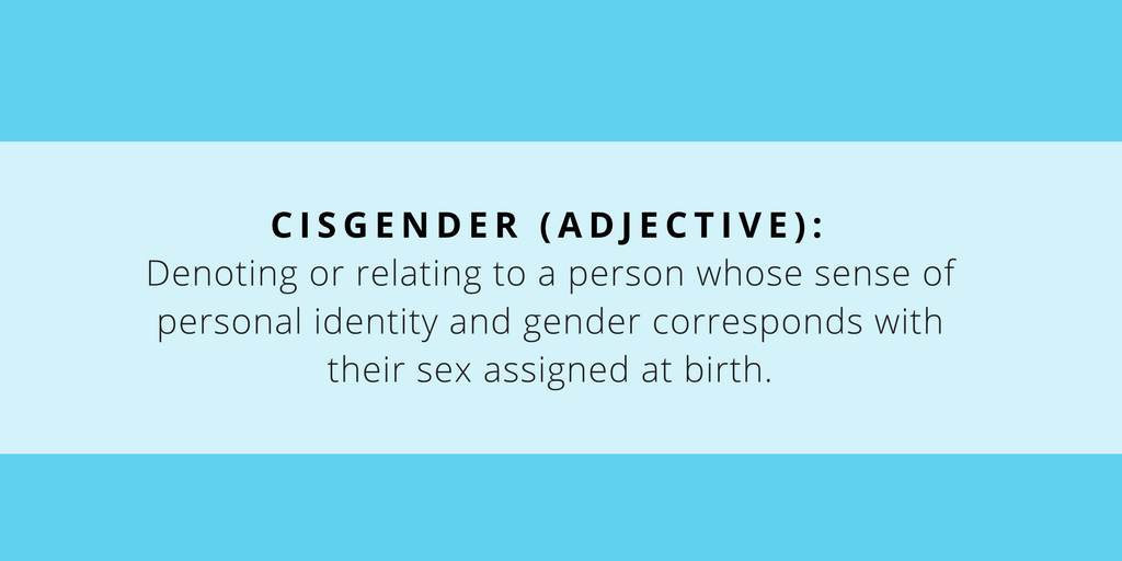 Cisgender (adj): Denoting or relating to a person whose sense of personal identity and gender corresponds with their sex assigned at birth