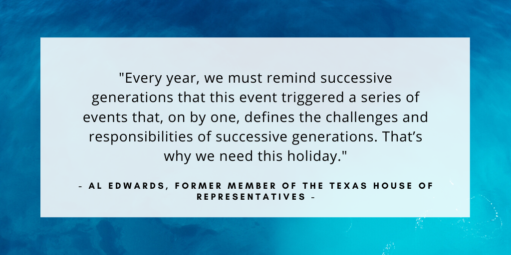 'Every year, we must remind successive generations that this event triggered a series of events that, on by one, defines the challenges and responsibilities of successive generations. That’s why we need this holiday.' - Al Edwards, former member of the Texas House of Representatives 