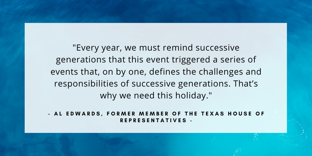 'Every year, we must remind successive generations that this event triggered a series of events that, on by one, defines the challenges and responsibilities of successive generations. That’s why we need this holiday.' - Al Edwards, former member of the Texas House of Representatives