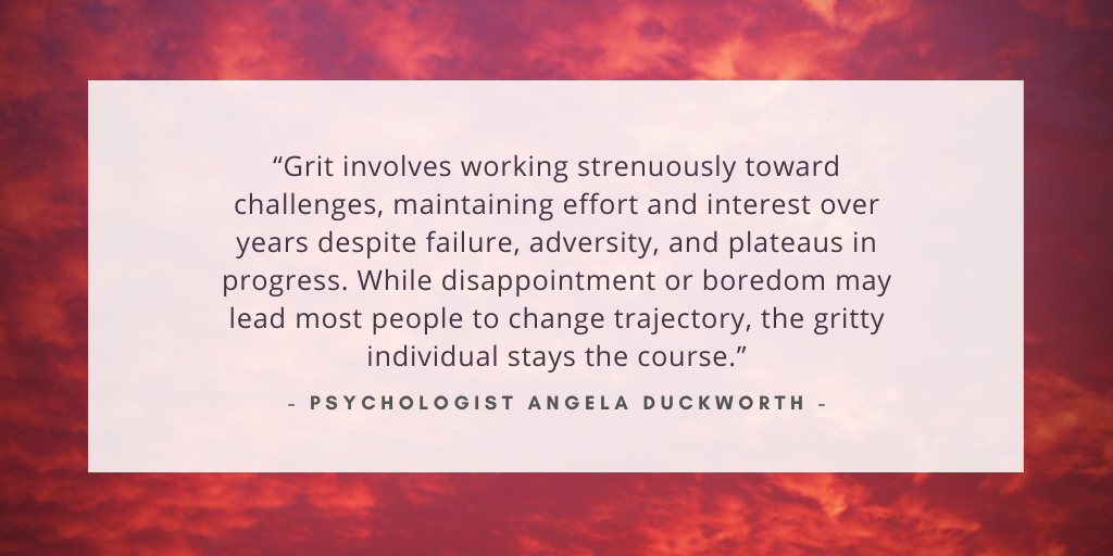 '“Grit involves working strenuously toward challenges, maintaining effort and interest over years despite failure, adversity, and plateaus in progress. While disappointment or boredom may lead most people to change trajectory, the gritty individual stays the course.' - Psychologist Angela Duckworth