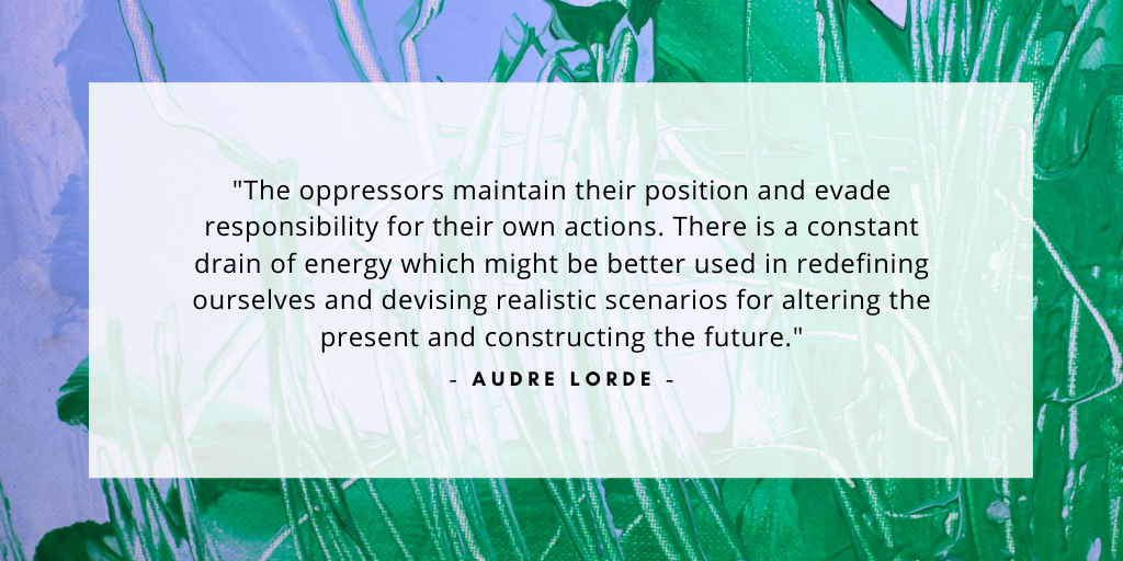 'The oppressors maintain their position and evade responsibility for their own actions. There is a constant drain of energy which might be better used in redefining ourselves and devising realistic scenarios for altering the present and constructing the future.' - Audre Lorde