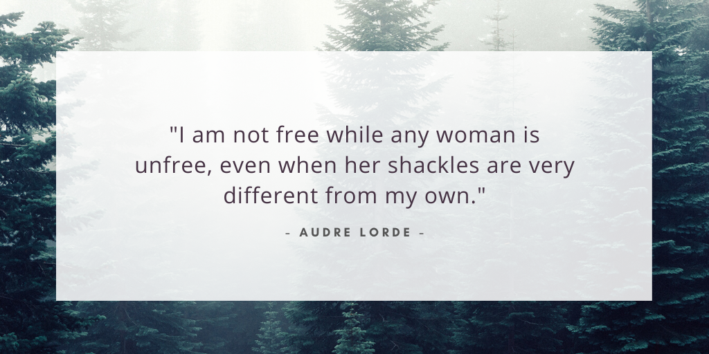 'I am not free while any woman is unfree, even when her shackles are very different from my own.' - Audre Lorde