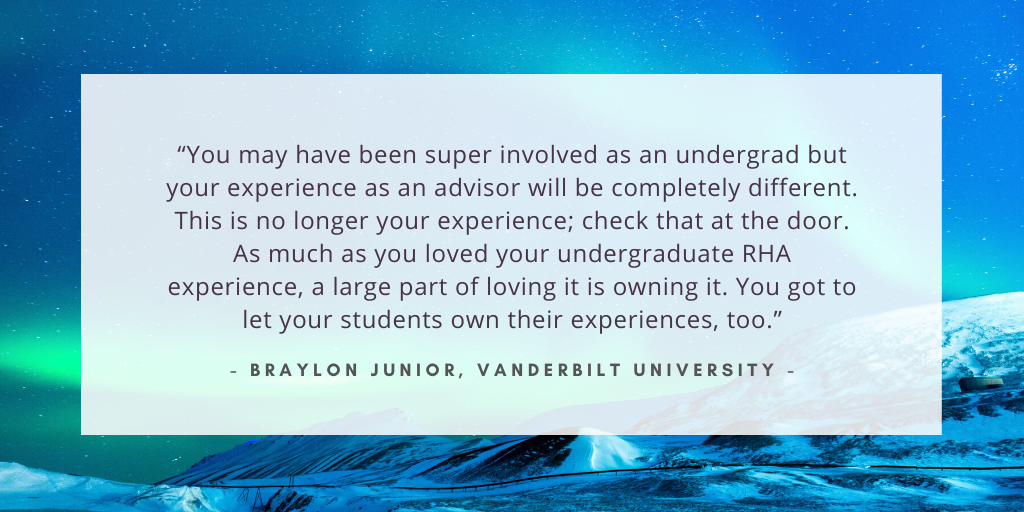 `“You may have been super involved as an undergrad but your experience as an advisor will be completely different. This is no longer your experience; check that at the door. As much as you loved your undergraduate RHA experience, a large part of loving it is owning it. You got to let your students own their experiences, too.` - Braylon Junior, Vanderbilt University