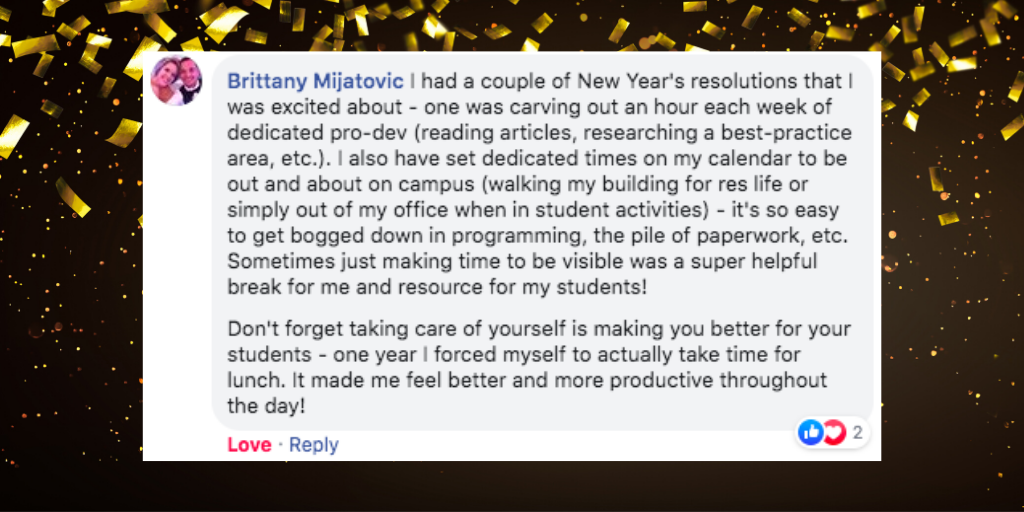 screenshot of a Facebook comment written by Brittany Mijatovic that says `I had a couple of New Year's resolutions that I was excited about - one was carving out an hour each week of dedicated pro-dev (reading articles, researching a best-practice area, etc.). I also have set dedicated times on my calendar to be out and about on campus (walking my building for res life or simply out of my office when in student activities) - it's so easy to get bogged down in programming, the pile of paperwork, etc. Sometimes just making time to be visible was a super helpful break for me and resource for my students! Don't forget taking care of yourself is making you better for your students - one year I forced myself to actually take time for lunch. It made me feel better and more productive throughout the day!`