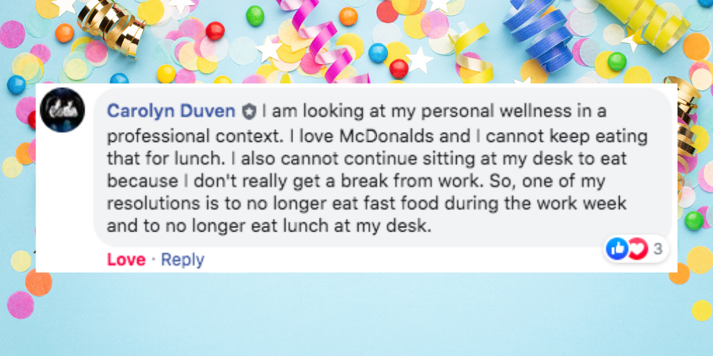 Facebook comment from Carolyn Duven that says ' I am looking at my personal wellness in a professional context. I love McDonalds and I cannot keep eating that for lunch. I also cannot continue sitting at my desk to eat because I don't really get a break from work. So, one of my resolutions is to no longer eat fast food during the work week and to no longer eat lunch at my desk.'
