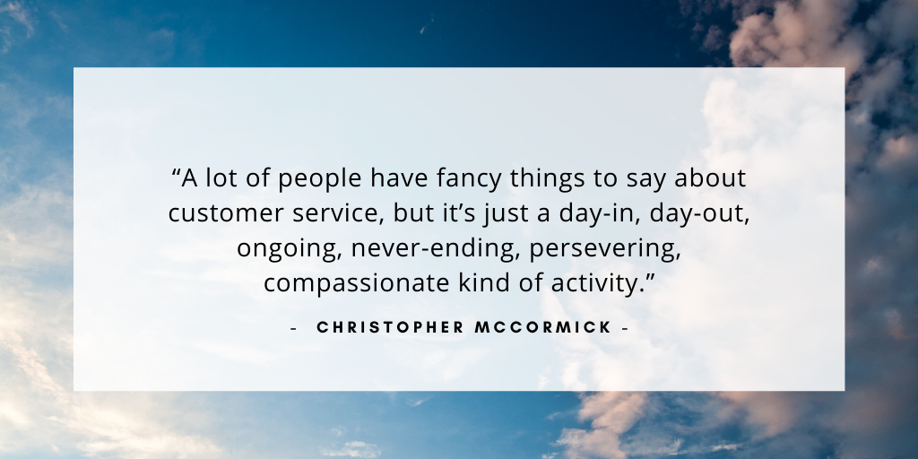 `A lot of people have fancy things to say about customer service, but it’s just a day-in, day-out, ongoing, never-ending, persevering, compassionate kind of activity.` - Christopher McCormick