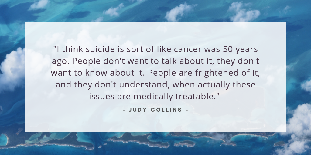 "I think suicide is sort of like cancer was 50 years ago. People don't want to talk about it, they don't want to know about it. People are frightened of it, and they don't understand, when actually these issues are medically treatable." - Judy Collins