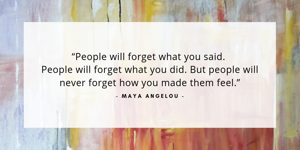 “People will forget what you said, forget what you did. But, people will never forget how you made them feel.” - Maya Angelou