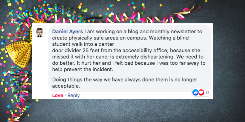 Facebook comment from Daniel Ayers that says 'I am working on a blog and monthly newsletter to create physically safe areas on campus. Watching a blind student walk into a center door divider 25 feet from the accessibility office; because she missed it with her cane; is extremely disheartening. We need to do better. It hurt her and I felt bad because I was too far away to help prevent the incident. Doing things the way we have always done them is no longer acceptable.'