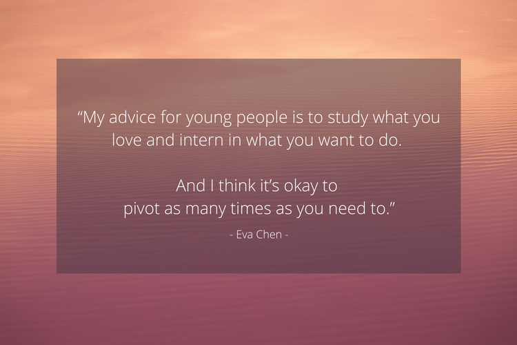 “My advice for young people is, study what you love and intern in what you want to do. And I think it’s okay to pivot as many times as you need to.” - Eva Chen
