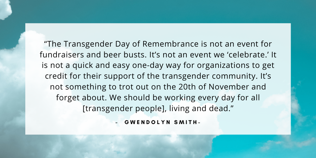 'The Transgender Day of Remembrance is not an event for fundraisers and beer busts. It’s not an event we ‘celebrate.’ It is not a quick and easy one-day way for organizations to get credit for their support of the transgender community. It’s not something to trot out on the 20th of November and forget about. We should be working every day for all [transgender people], living and dead.' - Gwendolyn Smith