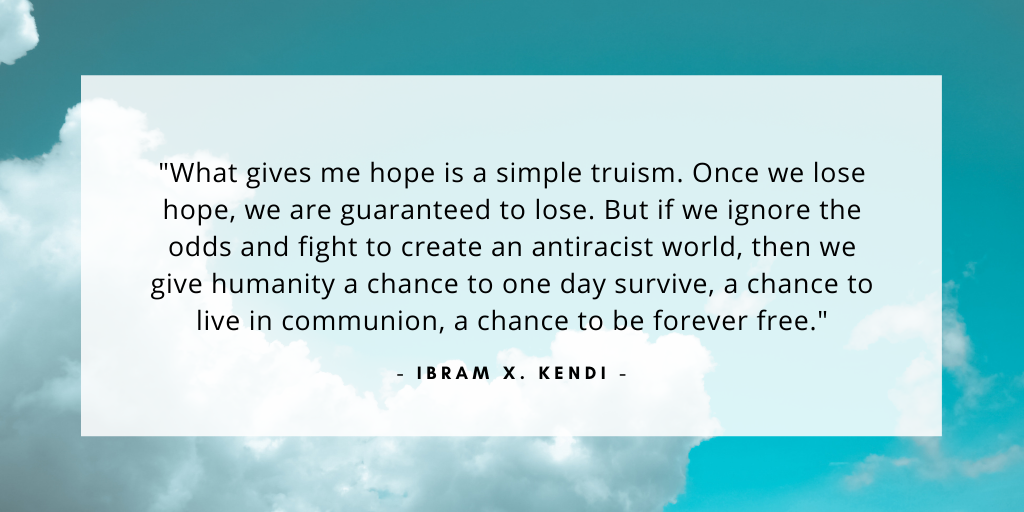 'What gives me hope is a simple truism. Once we lose hope, we are guaranteed to lose. But if we ignore the odds and fight to create an antiracist world, then we give humanity a chance to one day survive, a chance to live in communion, a chance to be forever free.' - Ibram X Kendi