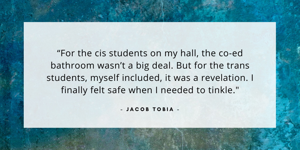'For the cis students on my hall, the co-ed bathroom wasn’t a big deal. But for the trans students, myself included, it was a revelation. I finally felt safe when I needed to tinkle.' - Jacob Tobia