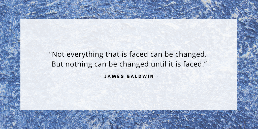 'Not everything that is faced can be changed. But nothing can be changed until it is faced.' - James Baldwin