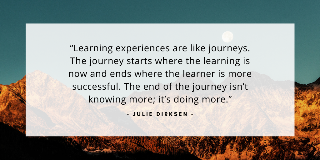 'Learning experiences are like journeys. The journey starts where the learning is now and ends where the learner is more successful. The end of the journey isn’t knowing more; it’s doing more.' - Julie Dirksen
