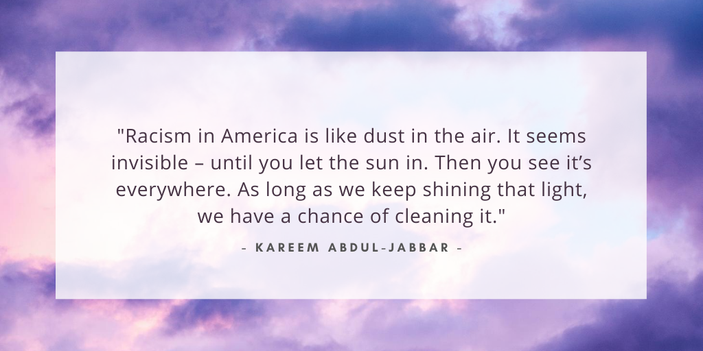 `Racism in America is like dust in the air. It seems invisible – until you let the sun in. Then you see it’s everywhere. As long as we keep shining that light, we have a chance of cleaning it.` - Kareem Abdul-Jabbar