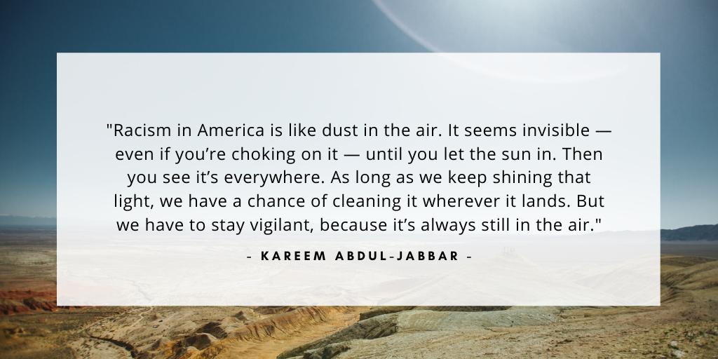 'Racism in America is like dust in the air. It seems invisible — even if you’re choking on it — until you let the sun in. Then you see it’s everywhere. As long as we keep shining that light, we have a chance of cleaning it wherever it lands. But we have to stay vigilant, because it’s always still in the air.' - Kareem Abdul-Jabbar