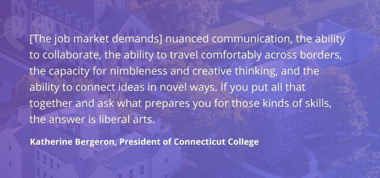 'The job market demands nuanced communication, the ability to collaborate, the ability to travel comfortably across borders, the capacity for nimbleness and creative thinking, and the ability to connect ideas in novel ways. If you put all that together and ask what prepares you for those kinds of skills, the answer is liberal arts.' - Katherine Bergeron, President of Connecticut College
