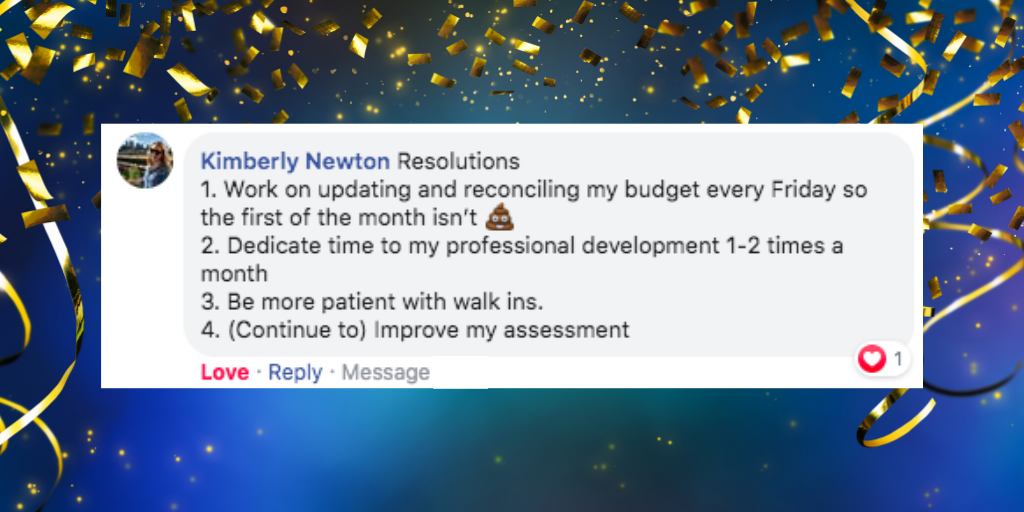 facebook comment from Kimberly Newton that says ' Kimberly Newton Resolutions 1. Work on updating and reconciling my budget every Friday so the first of the month isn’t ???? 2. Dedicate time to my professional development 1-2 times a month 3. Be more patient with walk ins. 4. (Continue to) Improve my assessment'