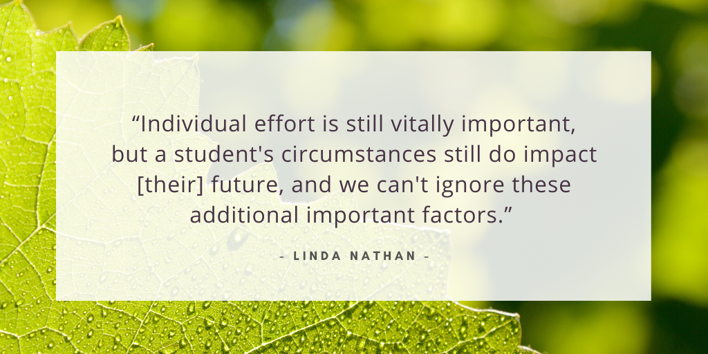 `“Individual effort is still vitally important, but a student's circumstances still do impact [their] future, and we can't ignore these additional important factors.' - Linda Nathan