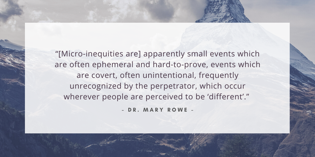 '[Micro-inequities are] apparently small events which are often ephemeral and hard-to-prove, events which are covert, often unintentional, frequently unrecognized by the perpetrator, which occur wherever people are perceived to be different.' - Dr. Mary Rowe