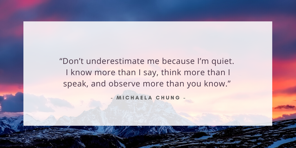 'Don't underestimate me because I'm quiet. I know more than I say, think more than I speak, and observe more than you know.' - Michaela Chung