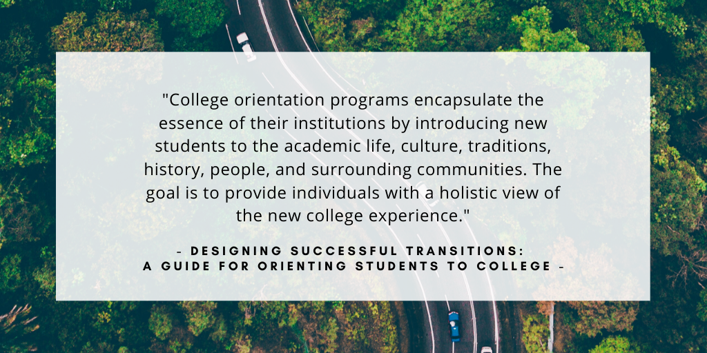 'College orientation programs encapsulate the essence of their institutions by introducing new students to the academic life, culture, traditions, history, people, and surrounding communities. The goal is to provide individuals with a holistic view of the new college experience.' - quote from the book Designing Successful Transitions: A Guide for Orienting Students to College