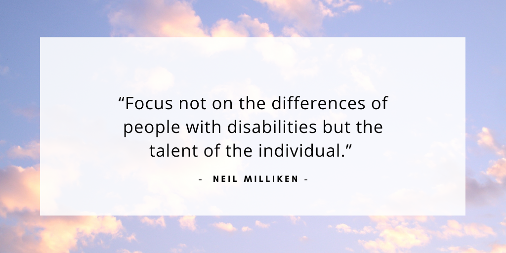 'focus not on the differences of people with disabilities but the talent of the individual.' - Neil Milliken