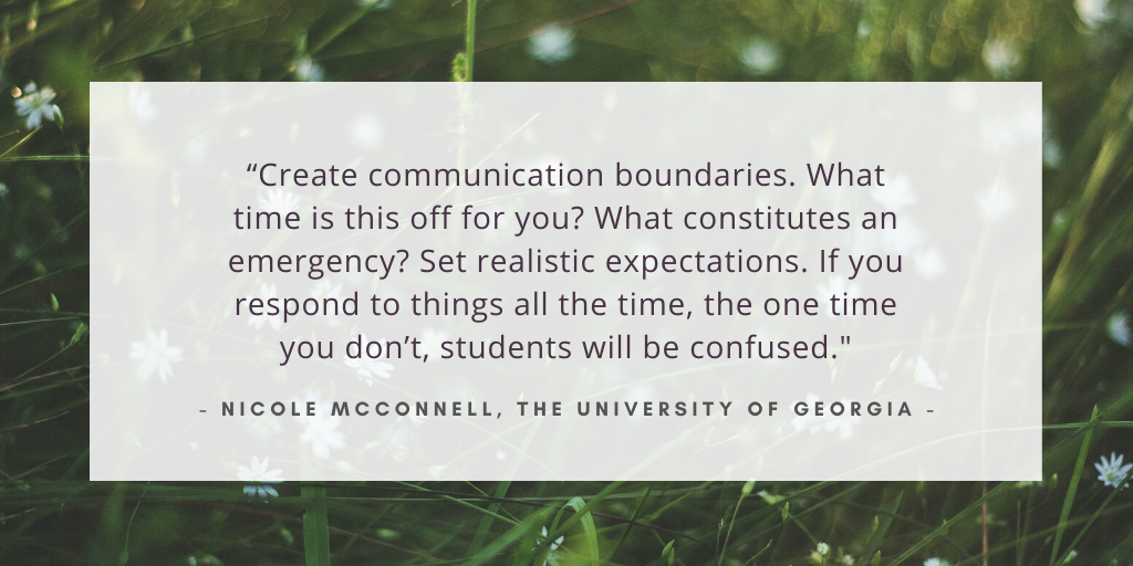 'Create communication boundaries. What time is this off for you? What constitutes an emergency? Set realistic expectations. If you respond to things all the time, the one time you don’t, students will be confused.' - Nicole McConnell, The University of Georgia
