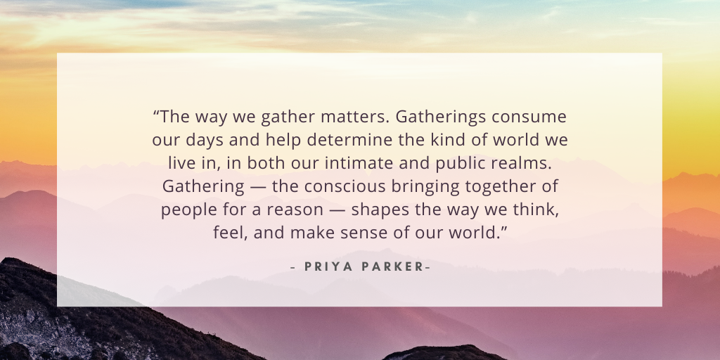 'The way we gather matters. Gatherings consume our days and help determine the kind of world we live in, in both our intimate and public realms. Gathering — the conscious bringing together of people for a reason — shapes the way we think, feel, and make sense of our world.' - Priya Parker
