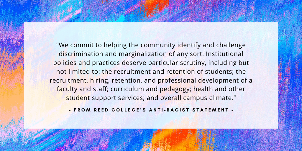 `We commit to helping the community identify and challenge discrimination and marginalization of any sort. Institutional policies and practices deserve particular scrutiny, including but not limited to: the recruitment and retention of students; the recruitment, hiring, retention, and professional development of a faculty and staff; curriculum and pedagogy; health and other student support services; and overall campus climate.` - from Reed College's anti-racist statement