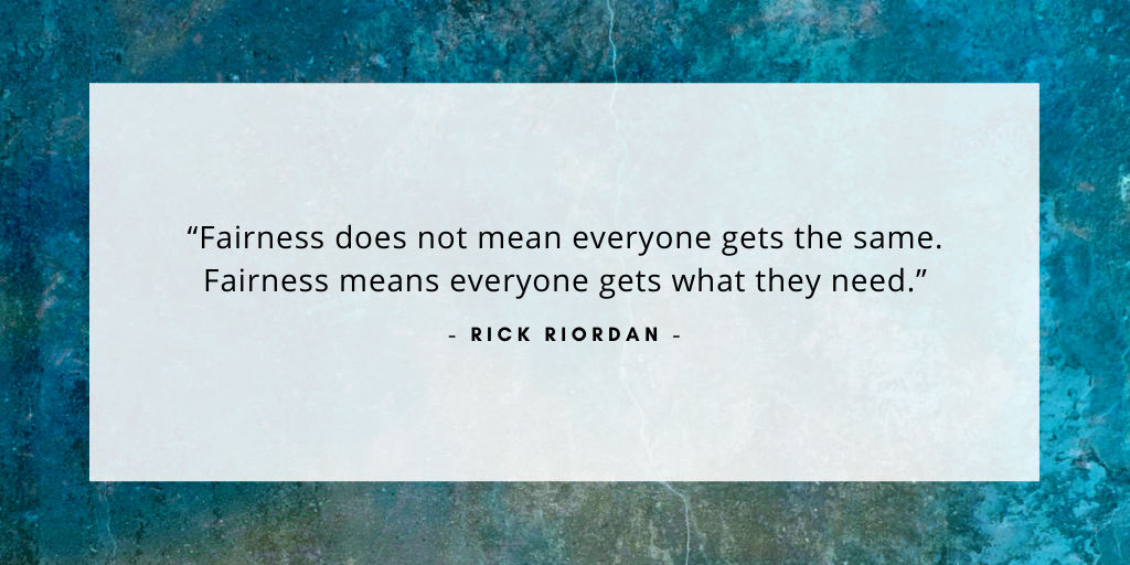 'Fairness does not mean everyone gets the same. Fairness means everyone gets what they need.' - Rick Riordan