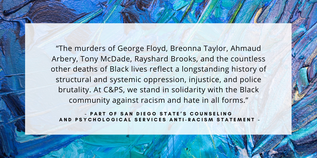 'The murders of George Floyd, Breonna Taylor, Ahmaud Arbery, Tony McDade, Rayshard Brooks, and the countless other deaths of Black lives reflect a longstanding history of structural and systemic oppression, injustice, and police brutality. At C&PS, we stand in solidarity with the Black community against racism and hate in all forms.' - part of San Diego State’s Counseling and Psychological Services anti-racism statement