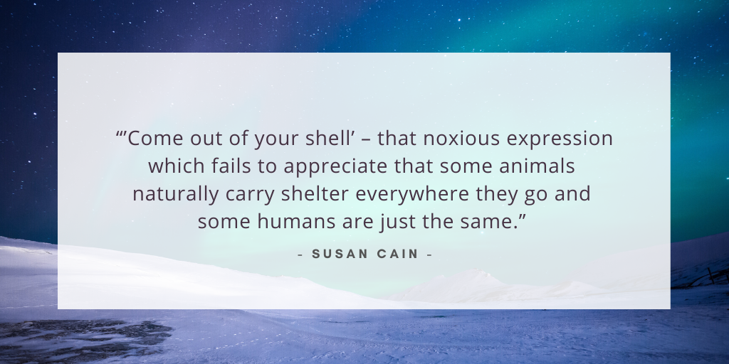 'Come out of your shell’ – that noxious expression which fails to appreciate that some animals naturally carry shelter everywhere they go and some humans are just the same.' - Susan Cain
