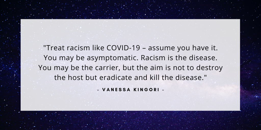 'Treat racism like COVID-19 – assume you have it. You may be asymptomatic. Racism is the disease. You may be the carrier, but the aim is not to destroy the host but eradicate and kill the disease.' - Vanessa Kingori