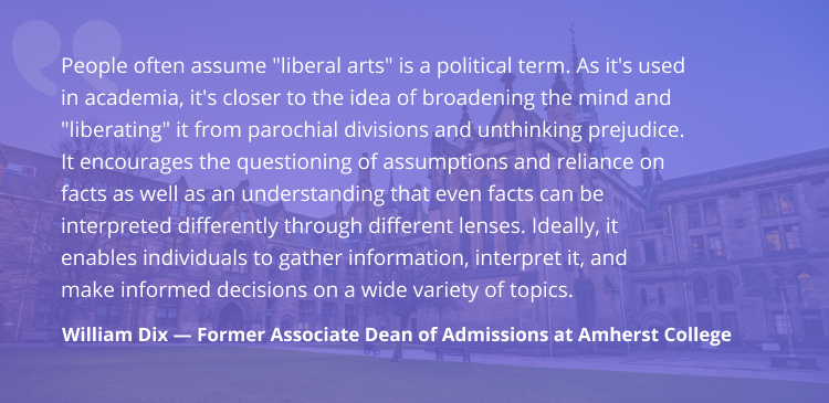 'People often assume liberal arts is a political term. As it's used in academia, it's closer to the idea of broadening the mind and liberating it from parochial divisions and unthinking prejudice. It encourages the questioning of assumptions and reliance on facts as well as an understanding that even facts can be interpreted differently through different lenses. Ideally, it enables individuals to gather information, interpret it, and make informed decisions on a wide variety of topics.' - William Dix, former associate dean of admissions at Amherst College