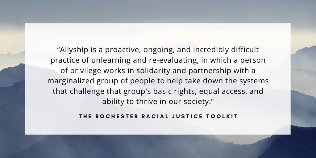 'Allyship is a proactive, ongoing, and incredibly difficult practice of unlearning and re-evaluating, in which a person of privilege works in solidarity and partnership with a marginalized group of people to help take down the systems that challenge that group's basic rights, equal access, and ability to thrive in our society.' - The Rochester Racial Justice Toolkit