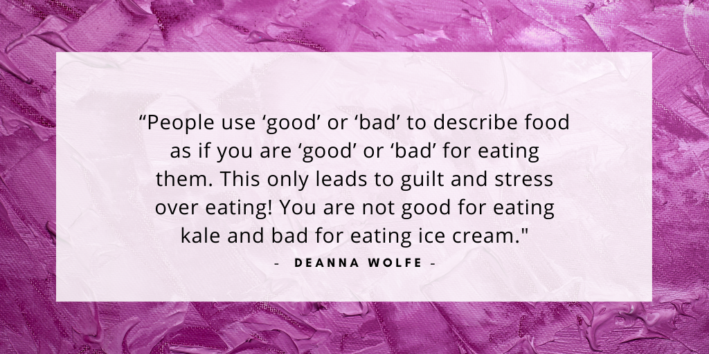 'people use good or bad to describe good as if you are good or bad for eating them. This only leads to guilt and stress over eating. You are not good for eating kale and bad for eating ice cream. - Deanna Wolfe