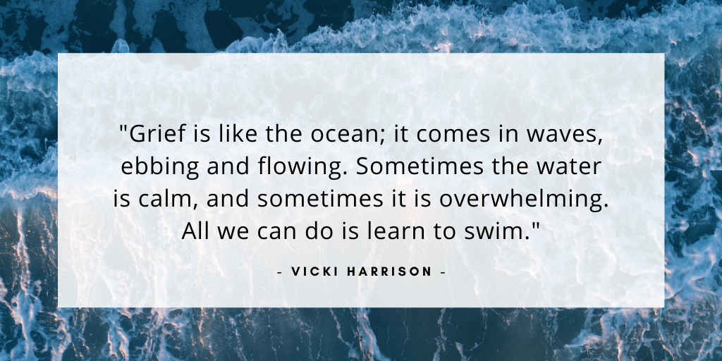'Grief is like the ocean; it comes in waves, ebbing and flowing. Sometimes the water is calm, and sometimes it is overwhelming. All we can do it learn to swim.' - Vicki Harrison
