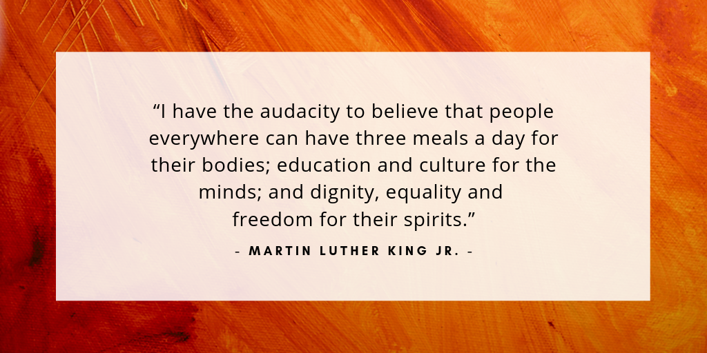 “I have the audacity to believe that people everywhere can have three meals a day for their bodies; education and culture for the minds; and dignity, equality and freedom for their spirits.” - Martin Luther King Jr.