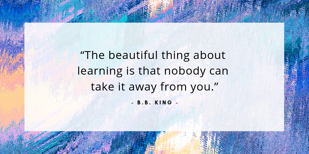 “The beautiful thing about learning is that nobody can take it away from you.” - B.B. King