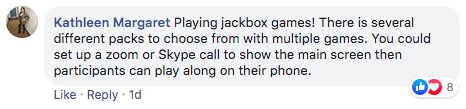comment from Kathleen Margaret that says 'Playing jackbox games! There is several different packs to choose from with multiple games. You could set up a zoom or Skype call to show the main screen then participants can play along on their phone.'