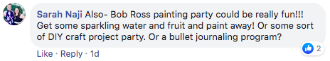 comment from Sarah Naji that says 'Bob Ross painting party could be really fun!!! Get some sparkling water and fruit and paint away! Or some sort of DIY craft project party. Or a bullet journaling program?`