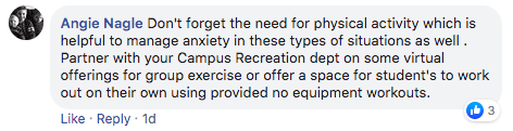 comment from Angie Nagle that says 'Don't forget the need for physical activity which is helpful to manage anxiety in these types of situations as well . Partner with your Campus Recreation dept on some virtual offerings for group exercise or offer a space for student's to work out on their own using provided no equipment workouts.'