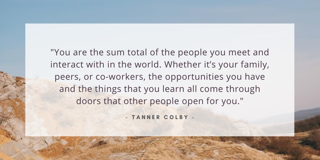 'You are the sum total of the people you meet and interact with in the world. Whether it's your family, peers, or co-workers, the opportunities you have and the things that you learn all come through doors that other people open for you.' - Tanner Colby