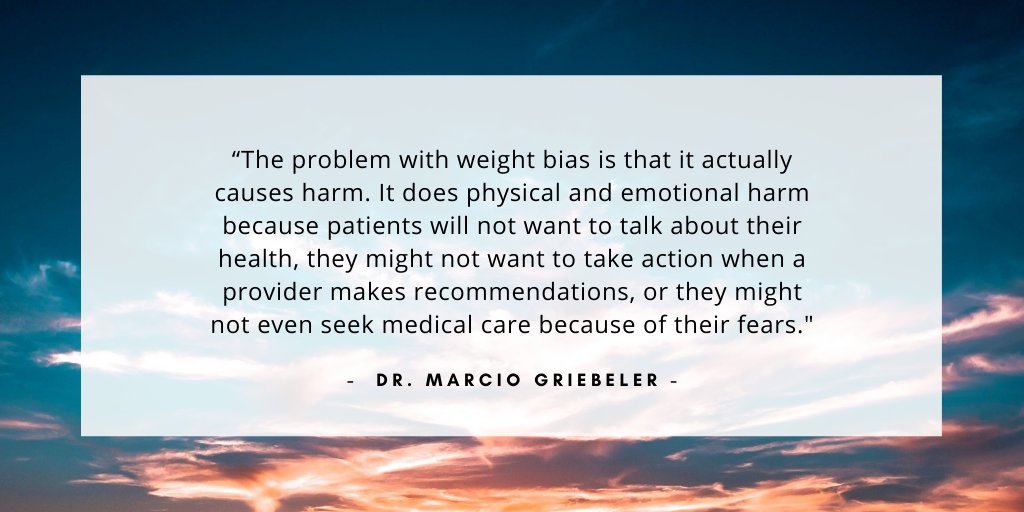 `The problem with weight bias is that it actually causes harm. It does physical and emotional harm because patients will not want to talk about their health, they might not want to take action when a provider makes recommendations, or they might not even seek medical care because of their fears.` - Dr. Marcio Griebeler